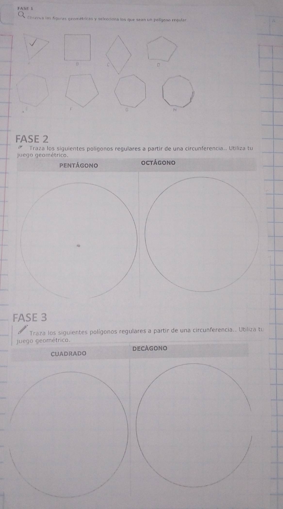 FASE 1 
Cbserva las figuras geométricas y selecciona los que sean un polígono regular 
D 
G 
H 
FASE 2 
Traza los siguientes polígonos regulares a partir de una circunferencia.. Utiliza tu 
juego geométrico. 
pENTÁGONO 
octágono 
FASE 3
Traza los siguientes polígonos regulares a partir de una circunferencia.. Utiliza tu 
juego geométrico. 
DECAGONO 
cuadrado