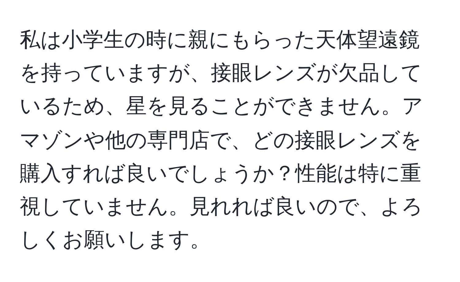 私は小学生の時に親にもらった天体望遠鏡を持っていますが、接眼レンズが欠品しているため、星を見ることができません。アマゾンや他の専門店で、どの接眼レンズを購入すれば良いでしょうか？性能は特に重視していません。見れれば良いので、よろしくお願いします。