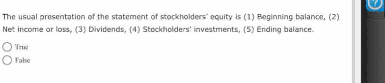 The usual presentation of the statement of stockholders’ equity is (1) Beginning balance, (2)
Net income or loss, (3) Dividends, (4) Stockholders' investments, (5) Ending balance.
True
False