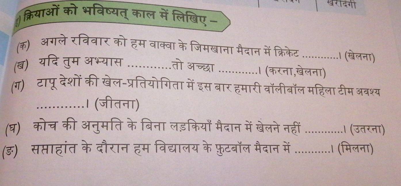 ) क्रियाओं को भविष्यत् काल में लिखिए - 
(क) अगलेरविवार को हम वाक्वा के जिमखाना मैदान में क्रिकेट _। (खेलना) 
(ख) यदि तुम अभ्यास_ 
तो अच्छा_ 
। (करना,खेलना) 
(ग)ॉटापू देशों की खेल-प्रतियोगिता में इस बार हमारी वॉलीबॉल महिला टीम 9 
_। (जीतना) 
(घ) कोच की अनुमति के बिना लड़कियाँ मैदान में खेलने नह_ 
(ङ) सप्ताहांत के दौरान हम विद्यालय के फ़ुटबॉल मैदान में_