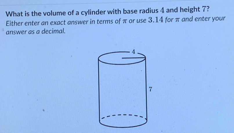 What is the volume of a cylinder with base radius 4 and height 7? 
Either enter an exact answer in terms of π or use 3.14 for π and enter your 
answer as a decimal.