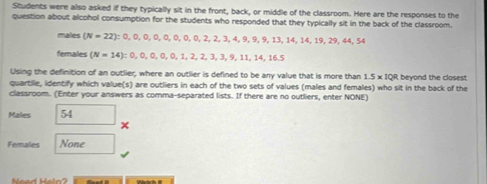 Students were also asked if they typically sit in the front, back, or middle of the classroom. Here are the responses to the 
question about alcohol consumption for the students who responded that they typically sit in the back of the classroom. 
males (N=22) : 0, 0, 0, 0, 0, 0, 0, 2, 2, 3, 4, 9, 9, 13, 14, 14, 19, 29, 44, 54
females (N=14) : 0, 0, 0, 0, 0, 1, 2, 2, 3, 3, 9, 11, 14, 16.5
Using the definition of an outlier, where an outlier is defined to be any value that is more than 1.5* IQR beyond the closest 
quartile, identify which value(s) are outliers in each of the two sets of values (males and females) who sit in the back of the 
classroom. (Enter your answers as comma-separated lists. If there are no outliers, enter NONE) 
Males 54
Ferales None 
Nead Heln? Gaad Wtch it