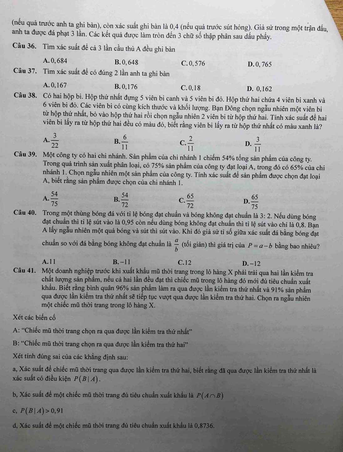 (nếu quả trước anh ta ghi bàn), còn xác suất ghi bàn là 0,4 (nếu quả trước sút hỏng). Giả sử trong một trận đấu,
anh ta được đá phạt 3 lần. Các kết quả được làm tròn đến 3 chữ số thập phân sau dấu phầy.
Câu 36. Tìm xác suất đề cả 3 lần cầu thủ A đều ghi bàn
A. 0, 684 B. 0, 648 C. 0, 576 D. 0, 765
Câu 37. Tìm xác suất đề có đúng 2 lần anh ta ghi bàn
A.0,167 B. 0,176 C. 0,18 D. 0,162
Câu 38. Có hai hộp bi. Hộp thứ nhất đựng 5 viên bi canh và 5 viên bi đỏ. Hộp thứ hai chứa 4 viên bi xanh và
6 viên bi đỏ. Các viên bi có cùng kích thước và khối lượng. Bạn Đông chọn ngẫu nhiên một viên bi
từ hộp thứ nhất, bỏ vào hộp thứ hai rồi chọn ngẫu nhiên 2 viên bi từ hộp thứ hai. Tính xác suất để hai
viên bi lấy ra từ hộp thứ hai đều có màu đỏ, biết rằng viên bi lấy ra từ hộp thứ nhất có màu xanh là?
A.  3/22   6/11   2/11   3/11 
B.
C.
D.
Câu 39. Một công ty có hai chi nhánh. Sản phầm của chi nhánh 1 chiếm 54% tổng sản phẩm của công ty.
Trong quả trình sản xuất phân loại, có 75% sản phẩm của công ty đạt loại A, trong đó có 65% của chi
nhánh 1. Chọn ngẫu nhiên một sản phẩm của công ty. Tính xác suất để sản phẩm được chọn đạt loại
A, biết rằng sản phẩm được chọn của chi nhánh 1.
A.  54/75  B.  54/72  C.  65/72  D.  65/75 
Câu 40. Trong một thùng bóng đá với tỉ lệ bóng đạt chuẩn và bóng không đạt chuẩn là 3:2. Nếu dùng bóng
đạt chuẩn thì tỉ lệ sút vào là 0,95 còn nếu dùng bóng không đạt chuẩn thì tỉ lệ sút vào chỉ là 0,8. Bạn
A lấy ngẫu nhiên một quả bóng và sút thì sút vào. Khi đó giả sử tỉ số giữa xác suất đá bằng bóng đạt
chuẩn so với đá bằng bóng không đạt chuẩn là  a/b  (tối giản) thì giá trị của P=a-b bằng bao nhiêu?
A.11 B. −11 C.12 D. -12
Câu 41. Một doanh nghiệp trước khi xuất khẩu mũ thời trang trong lô hàng X phải trải qua hai lần kiểm tra
chất lượng sản phẩm, nếu cả hai lần đều đạt thì chiếc mũ trong lô hàng đó mới đủ tiêu chuẩn xuất
khẩu. Biết rằng bình quân 96% sản phẩm làm ra qua được lần kiểm tra thứ nhất và 91% sản phầm
qua được lần kiểm tra thứ nhất sẽ tiếp tục vượt qua được lần kiểm tra thứ hai. Chọn ra ngẫu nhiên
một chiếc mũ thời trang trong lô hàng X.
Xét các biến cố
A: “Chiếc mũ thời trang chọn ra qua được lần kiểm tra thứ nhất”
B: “Chiếc mũ thời trang chọn ra qua được lần kiểm tra thứ hai”
Xét tính đúng sai của các khẳng định sau:
a, Xác suất để chiếc mũ thời trang qua được lần kiểm tra thứ hai, biết rằng đã qua được lần kiểm tra thứ nhất là
xác suất có điều kiện P(B|A).
b, Xác suất để một chiếc mũ thời trang đủ tiêu chuẩn xuất khẩu là P(A∩ B)
c, P(B|A)>0,91
d, Xác suất để một chiếc mũ thời trang đủ tiêu chuẩn xuất khẩu là 0,8736.
