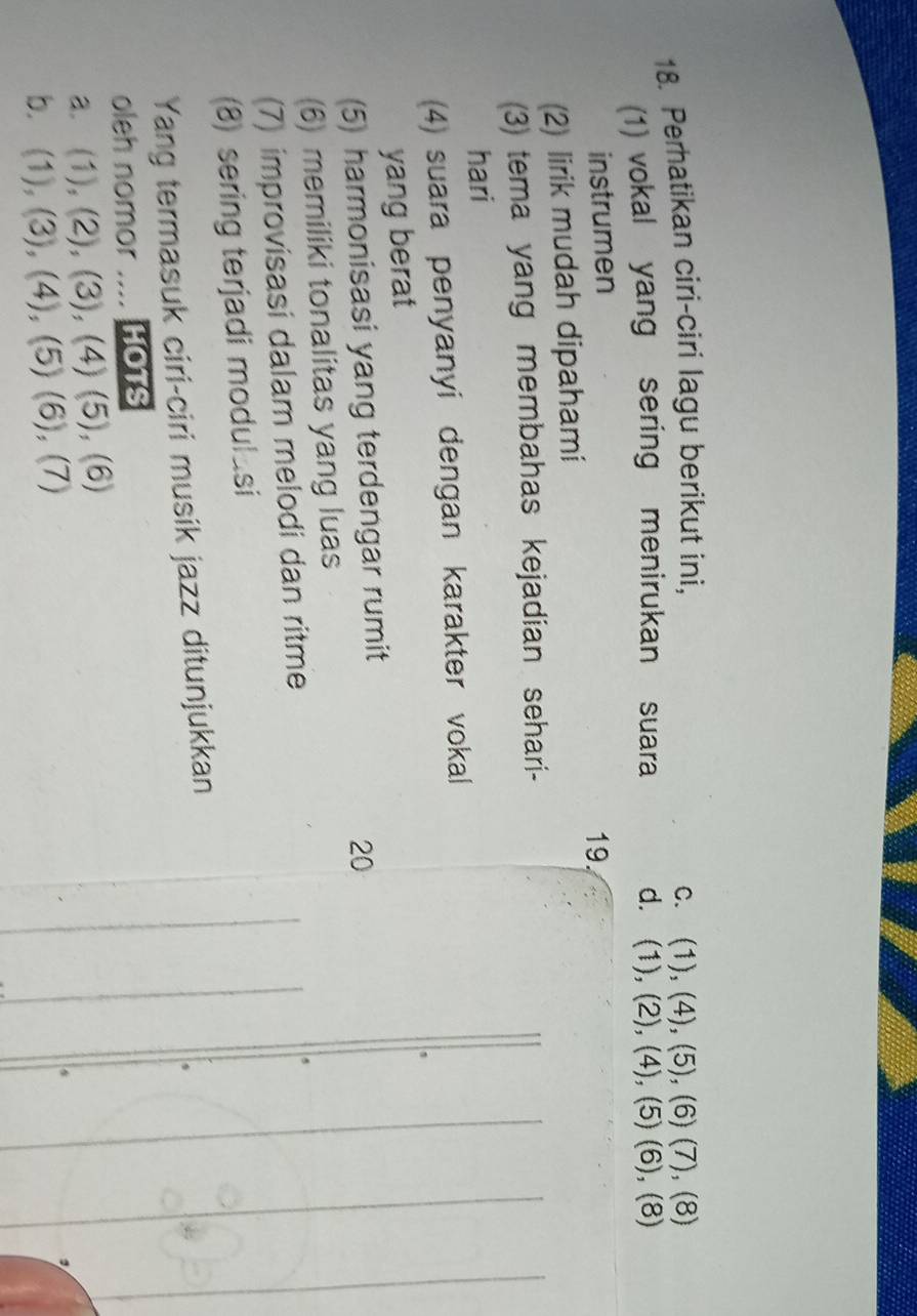 Perhatikan ciri-ciri lagu berikut ini, C. (1),(4),(5),(6) () ), (8)
(1) vokal yang sering menirukan suara d. (1),(2),(4), (5)(6 ), (8)
instrumen
19.
(2) lirik mudah dipahami
(3) tema yang membahas kejadian sehari-
hari
(4) suara penyanyi dengan karakter vokal
yang berat
(5) harmonisasi yang terdengar rumit
20
(6) memiliki tonalitas yang luas
(7) improvisasi dalam melodi dan ritme
(8) sering terjadi modul_si
Yang termasuk ciri-ciri musik jazz ditunjukkan
oleh nomor .. HOTS
a. (1)/ (2 ), (3), (4) (5),(6
b. . (1), (3), (4) (5)(6). 7