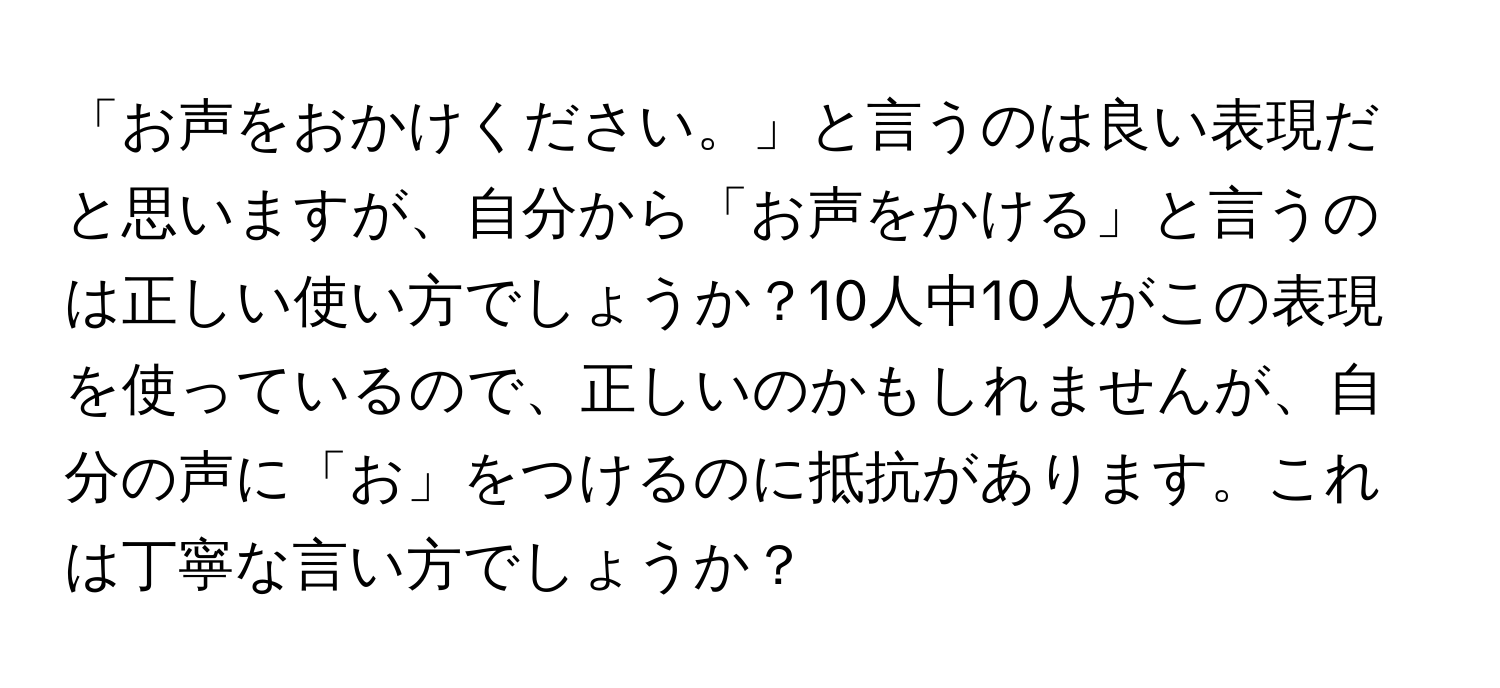 「お声をおかけください。」と言うのは良い表現だと思いますが、自分から「お声をかける」と言うのは正しい使い方でしょうか？10人中10人がこの表現を使っているので、正しいのかもしれませんが、自分の声に「お」をつけるのに抵抗があります。これは丁寧な言い方でしょうか？