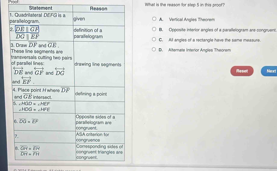 Proof: What is the reason for step 5 in this proof?
Statement Reason
A. Vertical Angles Theorem
B. Opposite interior angles of a parallelogram are congruent.
C. All angles of a rectangle have the same measure.
D. Alternate Interior Angles Theorem
Reset Next