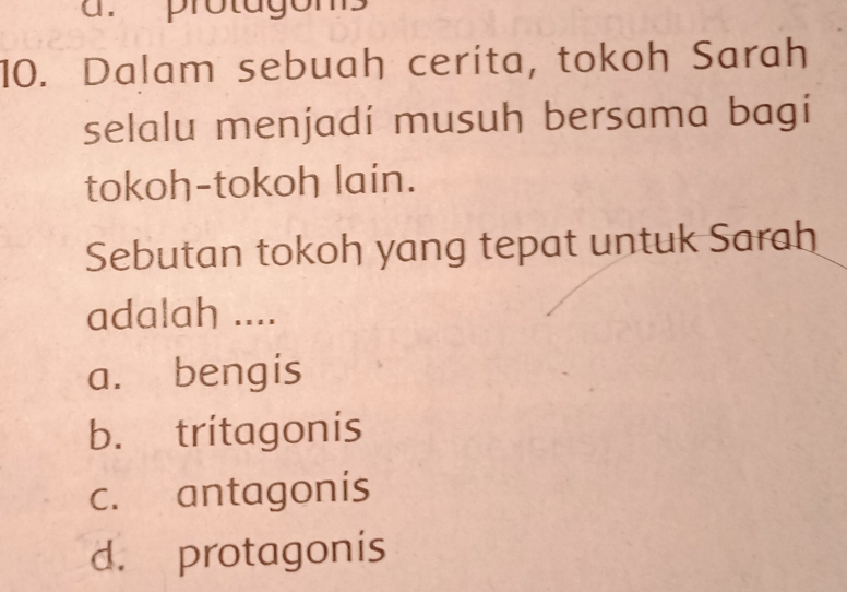 protagons
10. Dalam sebuah cerita, tokoh Sarah
selalu menjadí musuh bersama bagi
tokoh-tokoh lain.
Sebutan tokoh yang tepat untuk Sarah
adalah ....
a. bengis
b. tritagonis
c. antagonis
d. protagonis