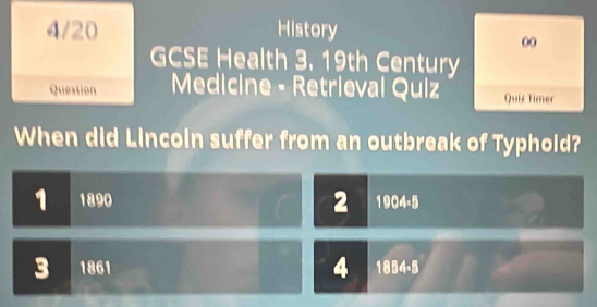 4/20 History
00
GCSE Health 3. 19th Century
Question Medicine - Retrieval Quiz Quiz Timer
When did Lincoin suffer from an outbreak of Typhold?
1 1890 2 1904 -5
4
3 1861 1854.5