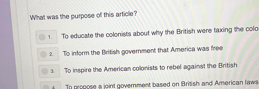 What was the purpose of this article?
1. To educate the colonists about why the British were taxing the colo
2. To inform the British government that America was free
3. To inspire the American colonists to rebel against the British
4. To propose a joint government based on British and American laws