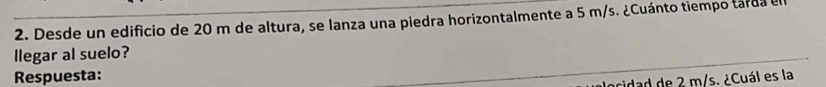 Desde un edificio de 20 m de altura, se lanza una piedra horizontalmente a 5 m/s. ¿Cuánto tiempo tarda el 
llegar al suelo? 
Respuesta: 
acidad de 2 m/s. ¿Cuál es la