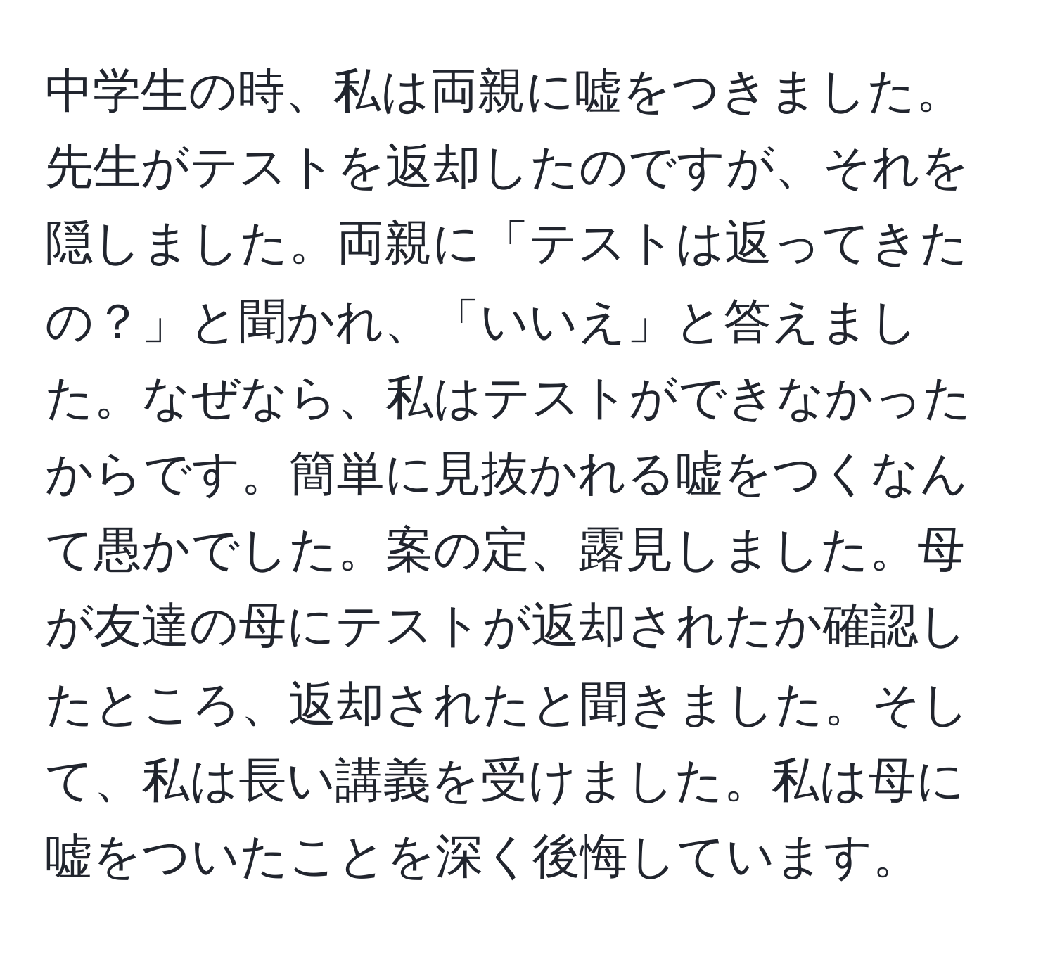 中学生の時、私は両親に嘘をつきました。先生がテストを返却したのですが、それを隠しました。両親に「テストは返ってきたの？」と聞かれ、「いいえ」と答えました。なぜなら、私はテストができなかったからです。簡単に見抜かれる嘘をつくなんて愚かでした。案の定、露見しました。母が友達の母にテストが返却されたか確認したところ、返却されたと聞きました。そして、私は長い講義を受けました。私は母に嘘をついたことを深く後悔しています。