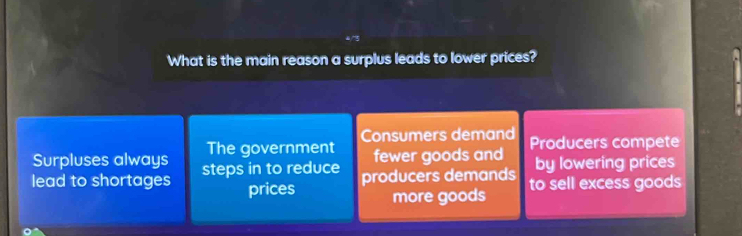 What is the main reason a surplus leads to lower prices?
Consumers demand
Surpluses always The government fewer goods and Producers compete
lead to shortages steps in to reduce producers demands by lowering prices
prices to sell excess goods
more goods