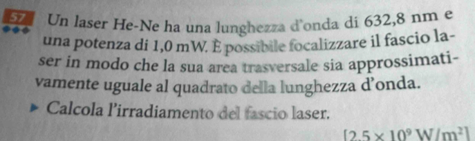 Un laser He-Ne ha una lunghezza d'onda di 632,8 nm e 
una potenza di 1,0 mW. É possibile focalizzare il fascio la- 
ser in modo che la sua area trasversale sia approssimati- 
vamente uguale al quadrato della lunghezza d’onda. 
Calcola lirradiamento del fascio laser.
[2.5* 10^9W/m^2]