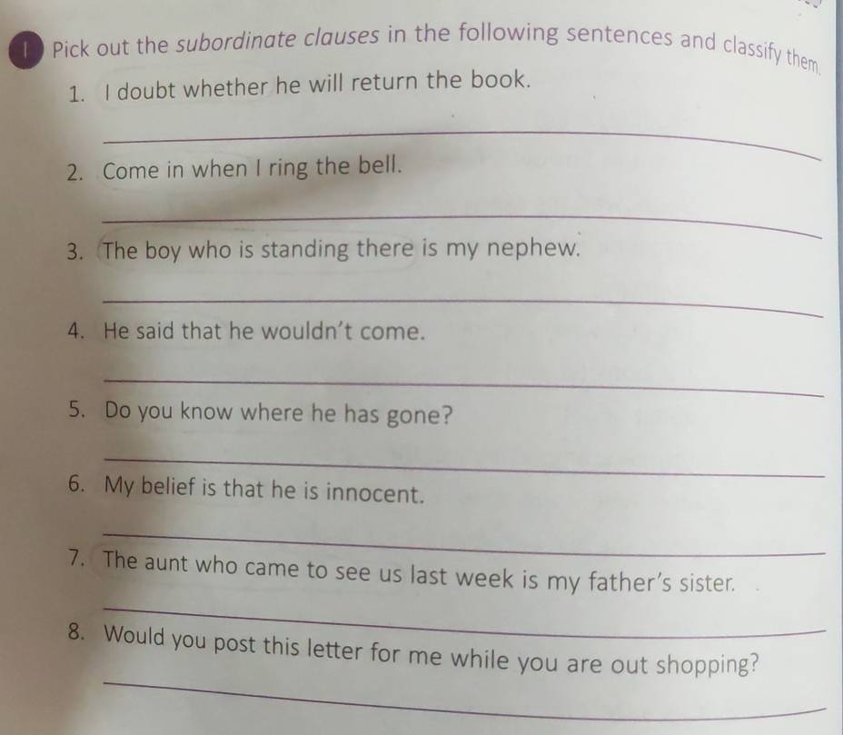 Pick out the subordinate clauses in the following sentences and classify them 
1. I doubt whether he will return the book. 
_ 
2. Come in when I ring the bell. 
_ 
3. The boy who is standing there is my nephew. 
_ 
4. He said that he wouldn't come. 
_ 
5. Do you know where he has gone? 
_ 
6. My belief is that he is innocent. 
_ 
7. The aunt who came to see us last week is my father’s sister. 
_ 
_ 
8. Would you post this letter for me while you are out shopping?