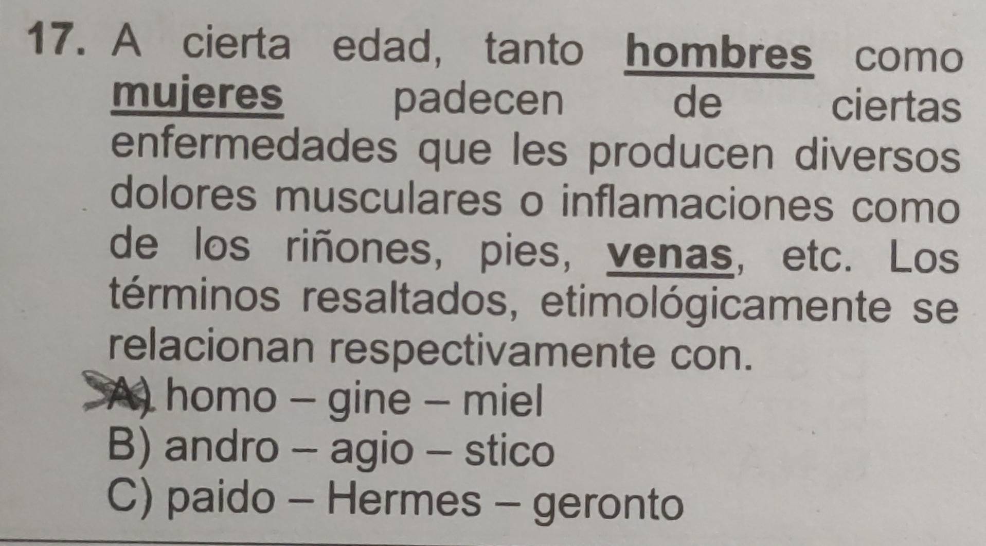 A cierta edad, tanto hombres como
mujeres padecen औ स de ciertas
enfermedades que les producen diversos
dolores musculares o inflamaciones como
de los riñones, pies, venas, etc. Los
términos resaltados, etimológicamente se
relacionan respectivamente con.
A) homo - gine - miel
B) andro - agio - stico
C) paido - Hermes - geronto