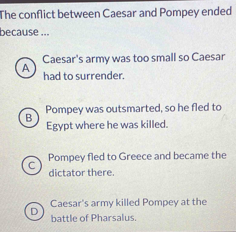 The conflict between Caesar and Pompey ended
because ...
Caesar's army was too small so Caesar
A
had to surrender.
Pompey was outsmarted, so he fled to
B
Egypt where he was killed.
Pompey fled to Greece and became the
dictator there.
Caesar's army killed Pompey at the
battle of Pharsalus.