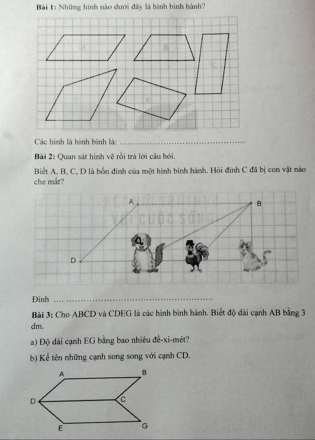 Những hình nào dưới đây là hình bình hành? 
Các hình là hình bình là:_ 
Bài 2: Quan sát hình vẽ rồi trả lời câu hỏi. 
Biết A, B, C, D là bốn đinh của một hình bình hành. Hỏi đỉnh C đã bị con vật nào 
che mắt? 
Đỉnh_ 
Bài 3: Cho ABCD và CDEG là các hình bình hành. Biết độ dài cạnh AB bằng 3
dm. 
a) Độ dài cạnh EG bằng bao nhiêu đề-xi-mét? 
b) Kể tên những cạnh song song với cạnh CD.