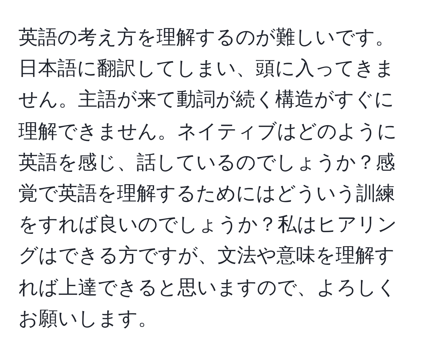 英語の考え方を理解するのが難しいです。日本語に翻訳してしまい、頭に入ってきません。主語が来て動詞が続く構造がすぐに理解できません。ネイティブはどのように英語を感じ、話しているのでしょうか？感覚で英語を理解するためにはどういう訓練をすれば良いのでしょうか？私はヒアリングはできる方ですが、文法や意味を理解すれば上達できると思いますので、よろしくお願いします。