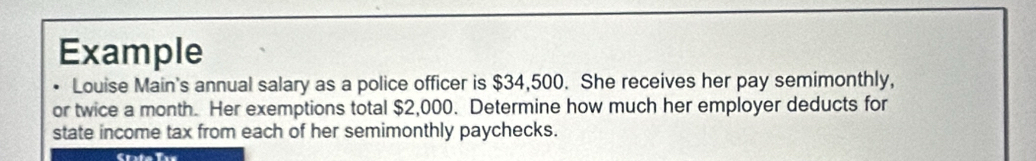 Example 
Louise Main's annual salary as a police officer is $34,500. She receives her pay semimonthly, 
or twice a month. Her exemptions total $2,000. Determine how much her employer deducts for 
state income tax from each of her semimonthly paychecks.