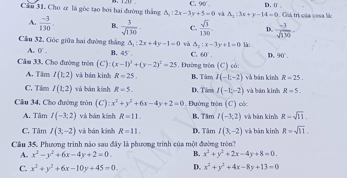 D. 120. C. 90°. D. 0°.
Câu 31. Cho α là góc tạo bởi hai đường thắng △ _1:2x-3y+5=0 và △ _2:3x+y-14=0.  Giá trị của cosa là:
A.  (-3)/130 .
B.  3/sqrt(130) .  sqrt(3)/130 . D.  (-3)/sqrt(130) .
C.
Câu 32. Góc giữa hai đường thắng △ _1:2x+4y-1=0 và △ _2:x-3y+1=0 là:
A. 0°. C. 60°.
B. 45°.
D. 90°.
Câu 33. Cho đường tròn (C): (x-1)^2+(y-2)^2=25. Đường tròn (C) có:
A. Tâm I(1;2) và bán kính R=25. B. Tâm I(-1;-2) và bán kính R=25.
C. Tâm I(1;2) và bán kính R=5. D. Tâm I(-1;-2) và bán kính R=5.
Câu 34. Cho đường tròn (C): x^2+y^2+6x-4y+2=0. Đường tròn (C) có:
A. Tâm I(-3;2) và bán kính R=11. B. Tâm I(-3;2) và bán kính R=sqrt(11).
C. Tâm I(3;-2) và bán kính R=11. D. Tâm I(3;-2) và bán kính R=sqrt(11).
Câu 35. Phương trình nào sau đây là phương trình của một đường tròn?
A. x^2-y^2+6x-4y+2=0. B. x^2+y^2+2x-4y+8=0.
C. x^2+y^2+6x-10y+45=0. D. x^2+y^2+4x-8y+13=0