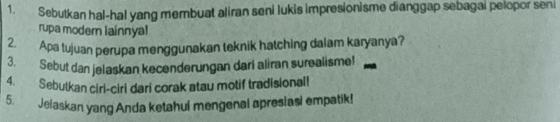 Sebutkan hal-hal yang membuat aliran seni lukis impresionisme dianggap sebagal pelopor seni 
rupa modern lainnyal 
2. Apa tujuan perupa menggunakan teknik hatching dalam karyanya? 
3. Sebut dan jelaskan kecenderungan dari aliran surealisme! 
4. Sebutkan ciri-ciri dari corak atau motif tradisional! 
5. Jelaskan yang Anda ketahul mengenal apreslasi empatik!