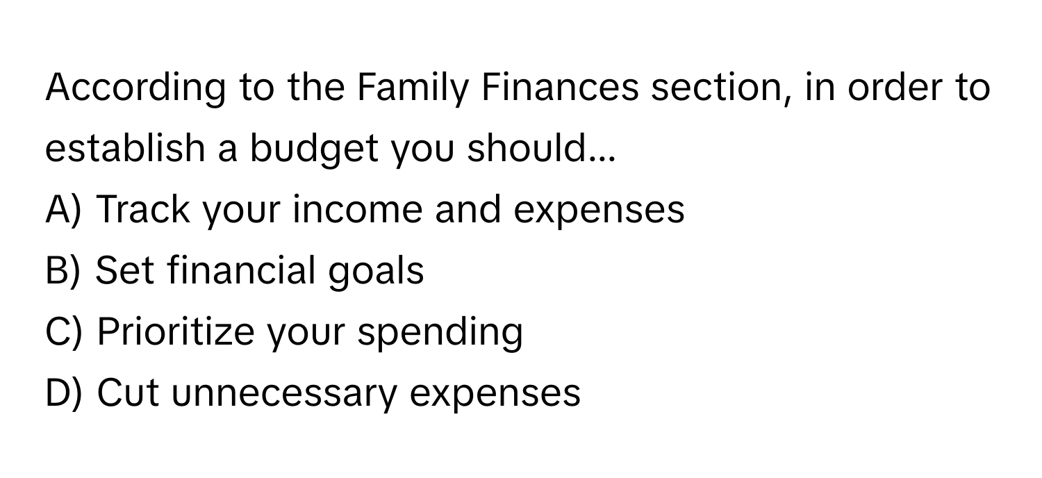 According to the Family Finances section, in order to establish a budget you should...

A) Track your income and expenses
B) Set financial goals
C) Prioritize your spending
D) Cut unnecessary expenses