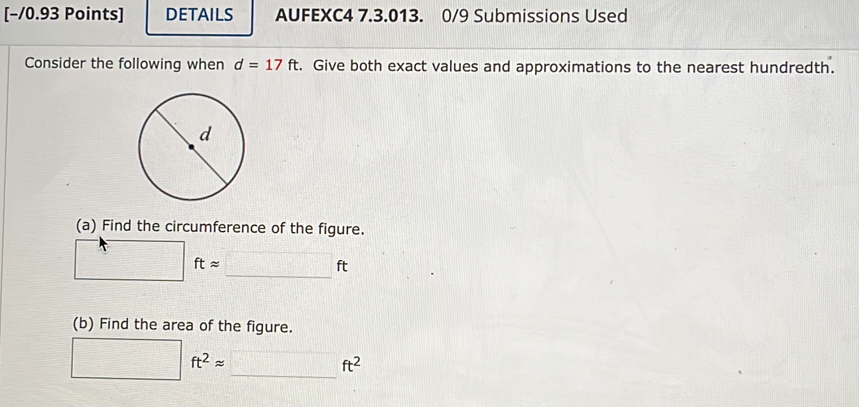 [−/0.93 Points] DETAILS AUFEXC4 7.3.013. 0/9 Submissions Used 
Consider the following when d=17ft. Give both exact values and approximations to the nearest hundredth. 
(a) Find the circumference of the figure. 
frac 4° ftapprox _ □ ft
(b) Find the area of the figure.
□ ft^2approx _ _ ft^2