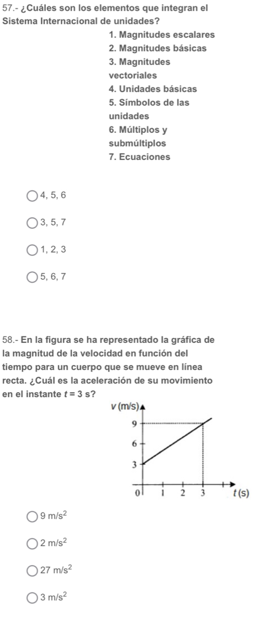 57.- ¿Cuáles son los elementos que integran el
Sistema Internacional de unidades?
1. Magnitudes escalares
2. Magnitudes básicas
3. Magnitudes
vectoriales
4. Unidades básicas
5. Símbolos de las
unidades
6. Múltiplos y
submúltiplos
7. Ecuaciones
4, 5, 6
3, 5, 7
1, 2, 3
5, 6, 7
58.- En la figura se ha representado la gráfica de
la magnitud de la velocidad en función del
tiempo para un cuerpo que se mueve en línea
recta. ¿Cuál es la aceleración de su movimiento
en el instante t=3 s?
v
9m/s^2
2m/s^2
27m/s^2
3m/s^2