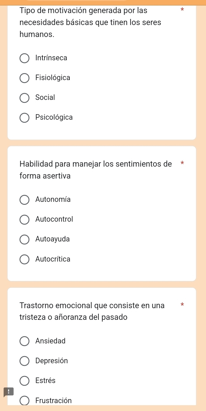 Tipo de motivación generada por las
*
necesidades básicas que tinen los seres
humanos.
Intrínseca
Fisiológica
Social
Psicológica
Habilidad para manejar los sentimientos de *
forma asertiva
Autonomía
Autocontrol
Autoayuda
Autocrítica
Trastorno emocional que consiste en una *
tristeza o añoranza del pasado
Ansiedad
Depresión
Estrés
!
Frustración