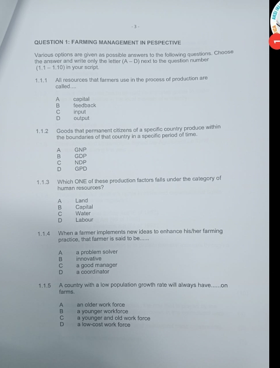 a
- 3 -
QUESTION 1: FARMING MANAGEMENT IN PESPECTIVE
Various options are given as possible answers to the following questions. Choose
the answer and write only the letter (A-D) next to the question number
(1.1 - 1.10) in your script.
1.1.1 All resources that farmers use in the process of production are
called....
A capital
B feedback
C input
D output
1.1.2 Goods that permanent citizens of a specific country produce within
the boundaries of that country in a specific period of time.
A GNP
B GDP
C NDP
D GPD
1.1.3 Which ONE of these production factors falls under the category of
human resources?
A Land
B Capital
C Water
D Labour
1.1.4 When a farmer implements new ideas to enhance his/her farming
practice, that farmer is said to be......
A a problem solver
B innovative
C a good manager
D a coordinator
1.1.5 A country with a low population growth rate will always have......on
farms.
A an older work force
B a younger workforce
C a younger and old work force
D a low-cost work force