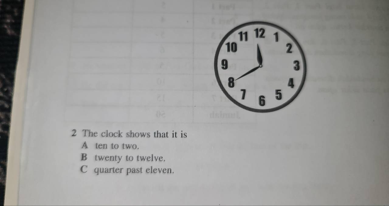 11 12 1
10
2
9
3
8
4
1 6 5
2 The clock shows that it is
A ten to two.
B twenty to twelve.
C quarter past eleven.