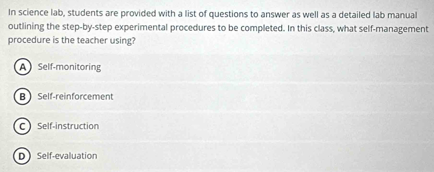 In science lab, students are provided with a list of questions to answer as well as a detailed lab manual
outlining the step-by-step experimental procedures to be completed. In this class, what self-management
procedure is the teacher using?
ASelf-monitoring
B Self-reinforcement
C Self-instruction
D Self-evaluation