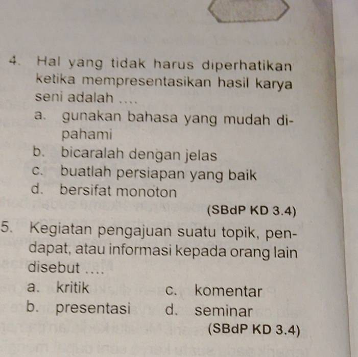 Hal yang tidak harus diperhatikan
ketika mempresentasikan hasil karya 
seni adalah ....
a. gunakan bahasa yang mudah di-
pahami
b. bicaralah dengan jelas
c. buatlah persiapan yang baik
d. bersifat monoton
(SBdP KD 3.4)
5. Kegiatan pengajuan suatu topik, pen-
dapat, atau informasi kepada orang lain
disebut ....
a. kritik c. komentar
b. presentasi d. seminar
(SBdP KD 3.4)