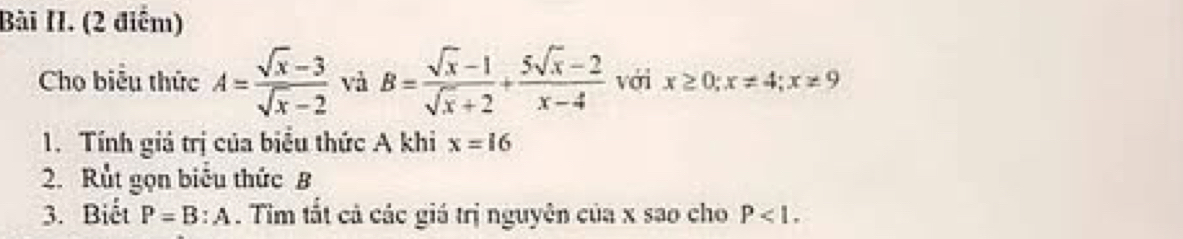 Bài II. (2 điểm) 
Cho biểu thức A= (sqrt(x)-3)/sqrt(x)-2  và B= (sqrt(x)-1)/sqrt(x)+2 + (5sqrt(x)-2)/x-4  với x≥ 0; x!= 4; x!= 9
1. Tính giả trị của biểu thức A khi x=16
2. Rut gọn biểu thức B
3. Biết P=B:A. Tim tất cả các giá trị nguyên của x sao cho P<1</tex>.