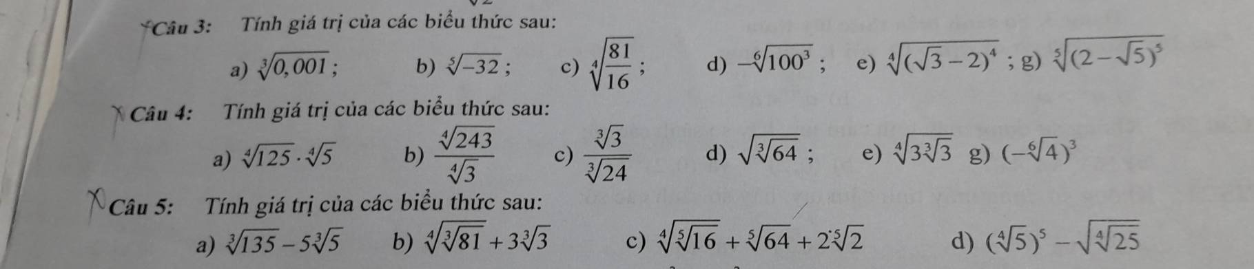 Tính giá trị của các biểu thức sau:
a) sqrt[3](0,001); b) sqrt[5](-32) , c) sqrt[4](frac 81)16; d) -sqrt[6](100^3). e) sqrt[4]((sqrt 3)-2)^4; g) sqrt[5]((2-sqrt 5))^5
Câu 4: Tính giá trị của các biểu thức sau:
a) sqrt[4](125)· sqrt[4](5) b)  sqrt[4](243)/sqrt[4](3)  c)  sqrt[3](3)/sqrt[3](24)  d) sqrt(sqrt [3]64) e) sqrt[4](3sqrt [3]3) g) (-sqrt[6](4))^3
Câu 5: Tính giá trị của các biểu thức sau:
a) sqrt[3](135)-5sqrt[3](5) b) sqrt[4](sqrt [3]81)+3sqrt[3](3) c) sqrt[4](sqrt [5]16)+sqrt[5](64)+2sqrt[5](2) d) (sqrt[4](5))^5-sqrt(sqrt [4]25)