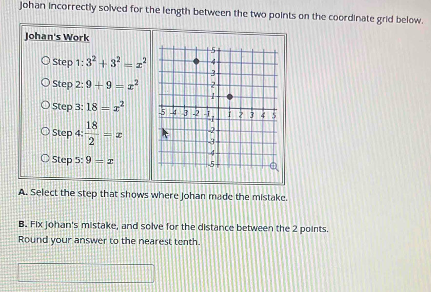 Johan incorrectly solved for the length between the two points on the coordinate grid below. 
Johan's Work 
Step 1: 3^2+3^2=x^2
Step 2: 9+9=x^2
Step 3: 18=x^2
Step 4:  18/2 =x
Step 5: 9=x
A. Select the step that shows where Johan made the mistake. 
B. Fix Johan's mistake, and solve for the distance between the 2 points. 
Round your answer to the nearest tenth.