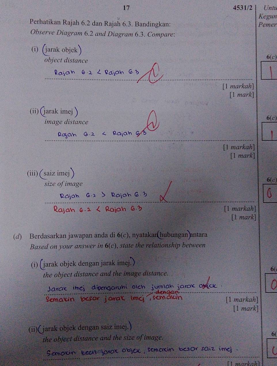 17 4531/2 Untu 
Kegun 
Perhatikan Rajah 6.2 dan Rajah 6.3. Bandingkan: Pemer 
Observe Diagram 6.2 and Diagram 6.3. Compare: 
(i) (jarak objek 
object distance
6(c)
a 
Rajah 6. 
_ 
[1 markah] 
[1 mark] 
(ii) (jarak imej ) 
image distance 
6(c) 
_ 
Rajah G·2 < Rajah G 3 
[1 markah] 
[1 mark] 
(iii)(saiz imej 
size of image 
6(c) 
Rajah 
ajah 6 
_ 
_ 
_ 
Rajah < Rajah l [1 markah] 
[1 mark] 
(d) Berdasarkan jawapan anda di  6(c) , nyatakan hubungan antara 
Based on your answer in 6(c) , state the relationship between 
(i) (jarak objek dengan jarak imej. 
6( 
the object distance and the image distance. 
Jarak imej dipengarühi olch jumlah jar 
Semarin bcs r jarak ima [1 markah] 
[1 mark] 
(ii)( jarak objek dengan saiz imej.) 
the object distance and the size of image. 
__ 
Scmavin oc , sematin besor saiz ime . 
[ markah]