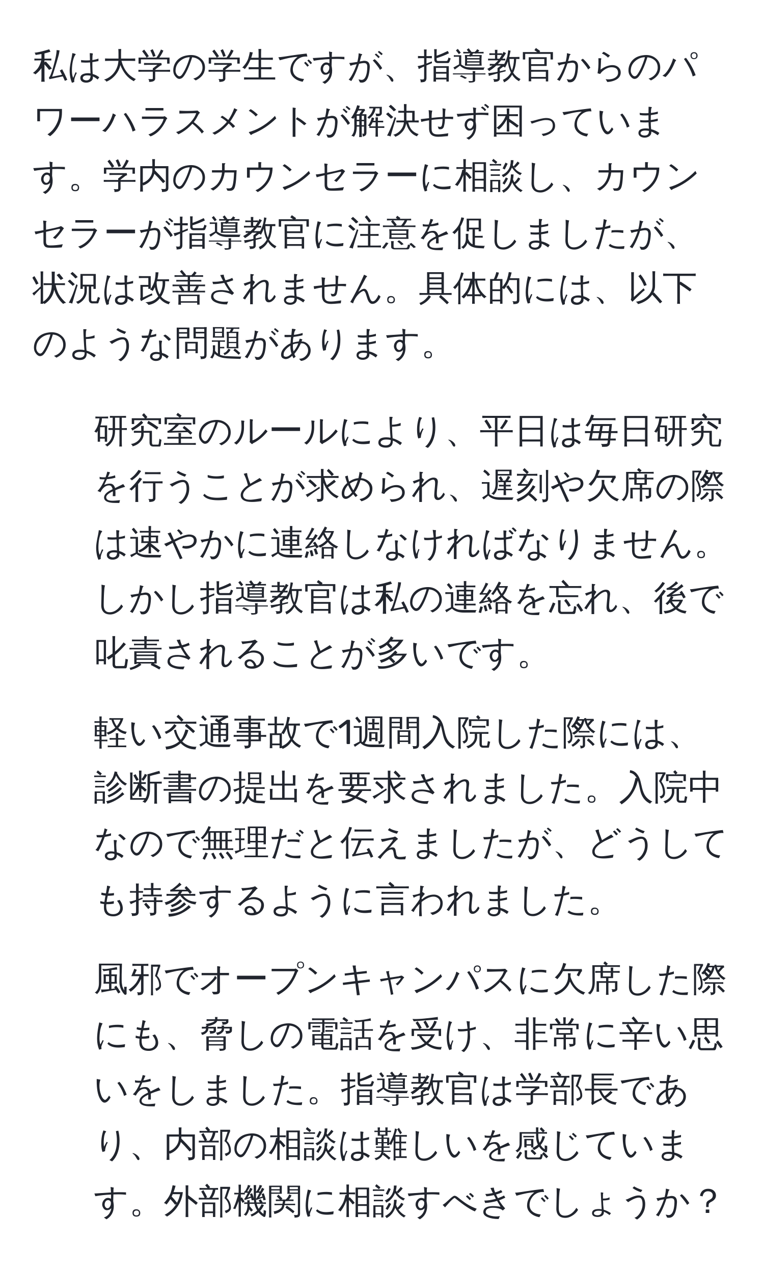 私は大学の学生ですが、指導教官からのパワーハラスメントが解決せず困っています。学内のカウンセラーに相談し、カウンセラーが指導教官に注意を促しましたが、状況は改善されません。具体的には、以下のような問題があります。  
1. 研究室のルールにより、平日は毎日研究を行うことが求められ、遅刻や欠席の際は速やかに連絡しなければなりません。しかし指導教官は私の連絡を忘れ、後で叱責されることが多いです。  
2. 軽い交通事故で1週間入院した際には、診断書の提出を要求されました。入院中なので無理だと伝えましたが、どうしても持参するように言われました。  
3. 風邪でオープンキャンパスに欠席した際にも、脅しの電話を受け、非常に辛い思いをしました。指導教官は学部長であり、内部の相談は難しいを感じています。外部機関に相談すべきでしょうか？