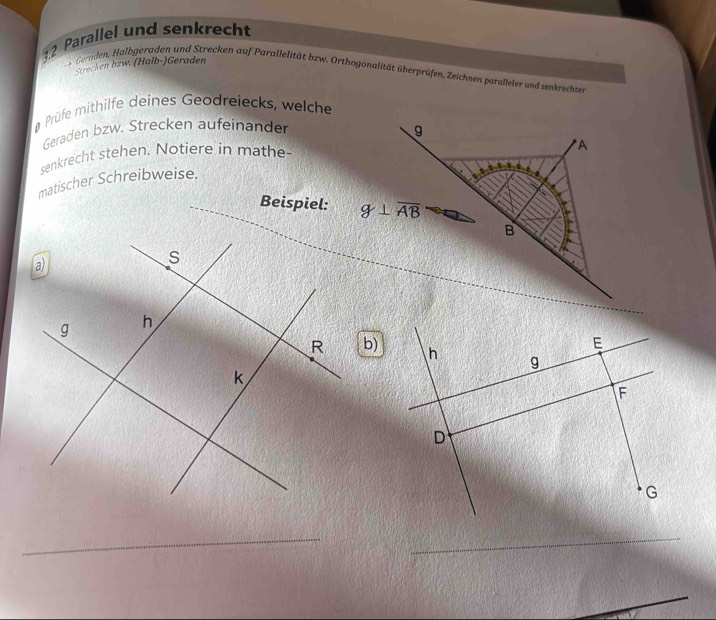 Parallel und senkrecht 
Strecken bzw. (Halb-)Geraden 
es Geraden, Halbgeraden und Strecken auf Parallelität bzw. Orthogonalität überprüfen, Zeichnen paralleier und senkrechten 
Prüfe mithilfe deines Geodreiecks, welche 
Geraden bzw. Strecken aufeinander g 
senkrecht stehen. Notiere in mathe- 
*A 
matischer Schreibweise. 
Beispiel: g⊥ overline AB
B 
b)