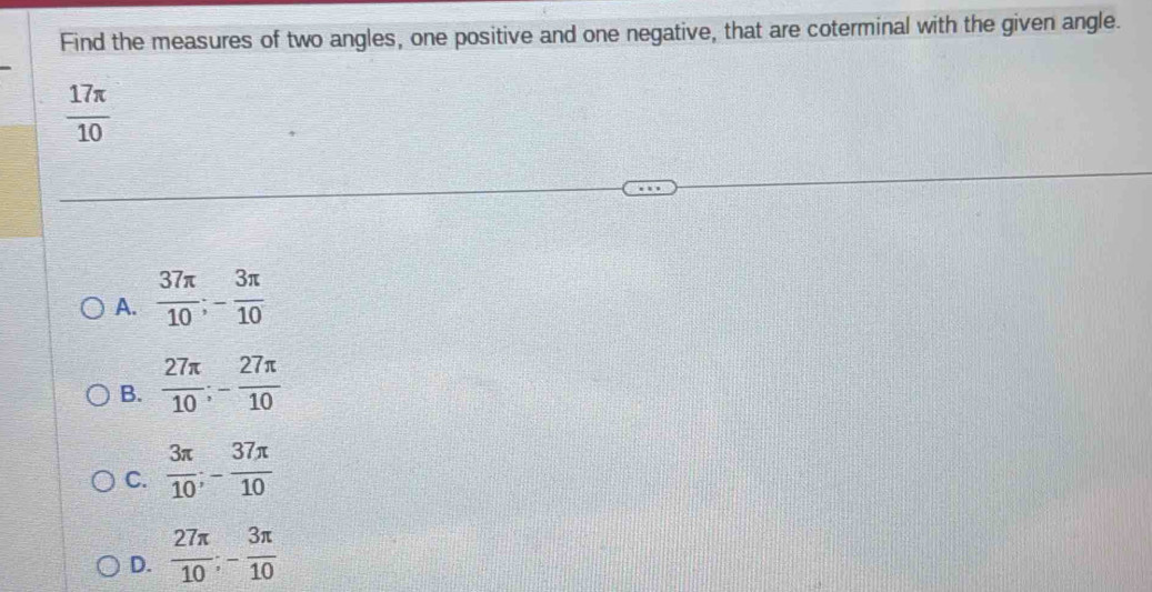 Find the measures of two angles, one positive and one negative, that are coterminal with the given angle.
 17π /10 
A.  37π /10 ; - 3π /10 
B.  27π /10 ; - 27π /10 
C.  3π /10 ; - 37π /10 
D.  27π /10 ; - 3π /10 