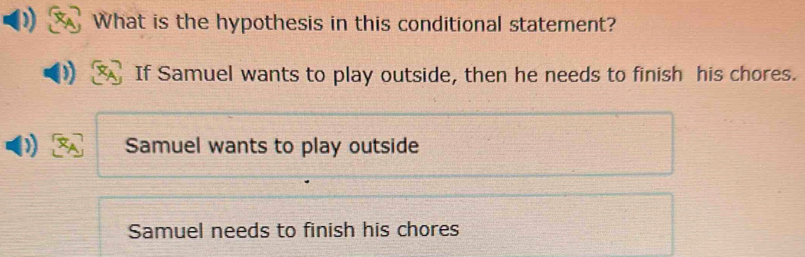 What is the hypothesis in this conditional statement?
If Samuel wants to play outside, then he needs to finish his chores.
Samuel wants to play outside
Samuel needs to finish his chores