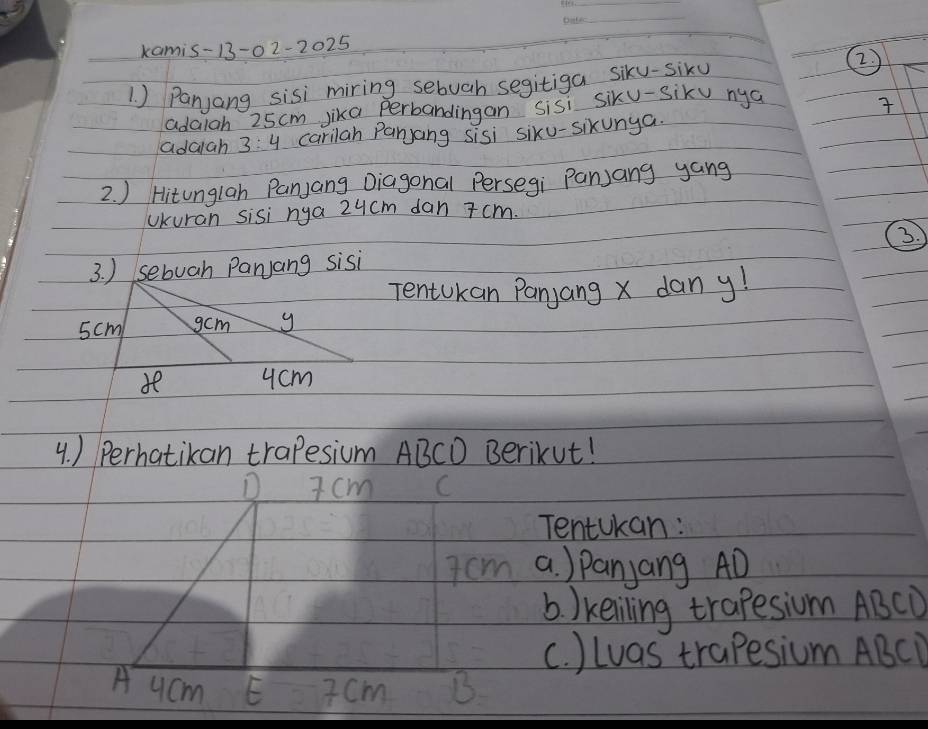 kamis-13-0 2-2025 
1 ) Panjang sisi miring sebuah segitiga siky-siku
②
adaigh 25cm jika perbandingan sisi siku-sik nya

adaiah 3:4 ccarilah Panyang sisi siku-sikunya.
2. ) Hitunglah Panjang Diagonal Persegi Panjang yang
Ukuran sisi nya 24cm dan 7 cm.
3. ) sebuah Parjang sisi
Tentokan Panjang x dan y!
4. ) Perhatikan trapesium ABCD Berikut!
D 7 cm C
Tentokan:
7 cm a ) Panjang AD
b. )keiling trapesium ABCD
c. ) Luas trapesium ABCD
A ucm E 7 cm B