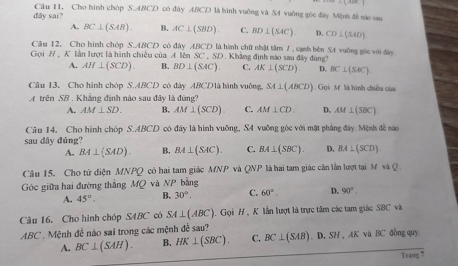 -1
Câu 11. Cho hình chóp S.ABCD có đáy ABCD là hình vuông và SA vuông góc đây. Mệnh đề nào sau
đây sai?
A. BC⊥ (SAB). B. AC⊥ (SBD). C. BD⊥ (SAC). D. CD⊥ (SAD).
Câu 12. Cho hình chóp S.ABCD có đáy ABCD là hình chữ nhật tâm / , cạnh bên SA vuông góc với đây,
Gọi H , K lần lượt là hình chiếu của A lên SC , SD. Khẳng định nào sau đây đúng?
A. AH⊥ (SCD). B. BD⊥ (SAC). C. AK⊥ (SCD). D. BC⊥ (SAC).
Câu 13. Cho hình chóp S.ABCD có đáy ABCDlà hình vuông, SA⊥ (ABCD).  Gọi M là hình chiều của
A trên SB . Khẳng định nào sau đây là đúng?
A. AM⊥ SD. B. AM⊥ (SCD). C. AM⊥ CD. D. AM⊥ (SBC).
Câu 14. Cho hình chóp S.ABCD có đáy là hình vuông, SA vuông góc với mặt phẳng đáy. Mệnh đề nào
sau đây đúng?
A. BA⊥ (SAD). B. BA⊥ (SAC). C. BA⊥ (SBC). D. BA⊥ (SCD).
Câu 15. Cho tứ diện MNPQ có hai tam giác MNP và QNP là hai tam giác cân lần lượt tại M và Q .
Góc giữa hai đường thẳng MQ và NP bằng
A. 45°. B. 30°.
C. 60°. D. 90°.
Câu 16. Cho hình chóp SABC có SA⊥ (ABC).  Gọi H , K lần lượt là trực tâm các tam giác SBC và
ABC . Mệnh đề nào sai trong các mệnh đề sau?
A. BC⊥ (SAH). B. HK⊥ (SBC). C. BC⊥ (SAB) D. SH , AK và BC đồng quy.
Trang 7