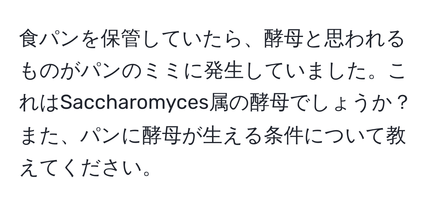 食パンを保管していたら、酵母と思われるものがパンのミミに発生していました。これはSaccharomyces属の酵母でしょうか？また、パンに酵母が生える条件について教えてください。