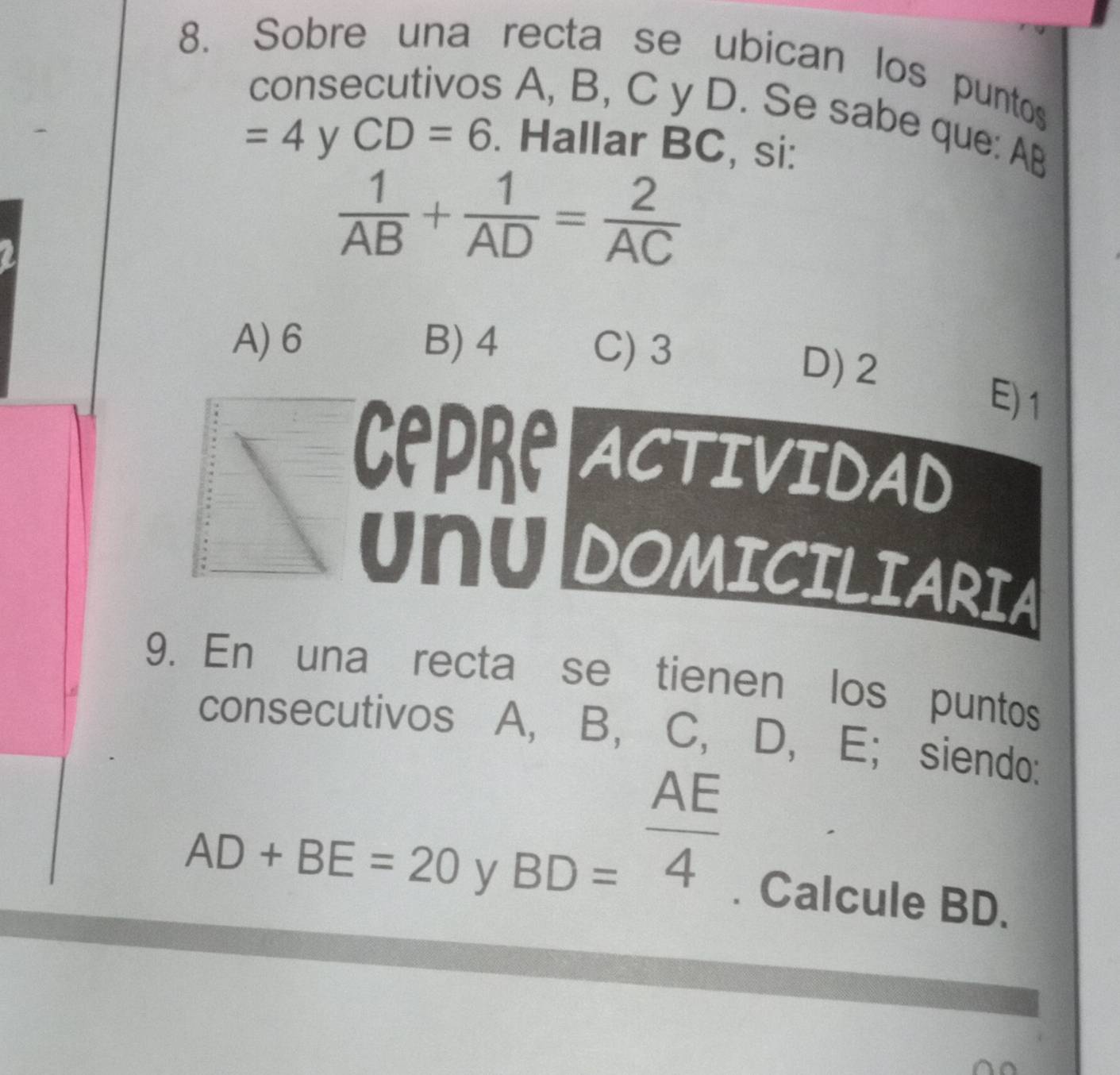 Sobre una recta se ubican los puntos
consecutivos A, B, C y D. Se sabe que: AB
=4 y CD=6. Hallar BC, si:
 1/AB + 1/AD = 2/AC 
A) 6 B) 4 C) 3
D) 2
E) 1
Cepre ACTIVIDAD
UNUDOMICILIARIA
9. En una recta se tienen los puntos
consecutivos A, B, C, D, E; siendo:
AF
□ 
AD+BE=20 y BD=frac 4. Calcule BD.