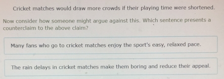 Cricket matches would draw more crowds if their playing time were shortened.
Now consider how someone might argue against this. Which sentence presents a
counterclaim to the above claim?
Many fans who go to cricket matches enjoy the sport's easy, relaxed pace.
The rain delays in cricket matches make them boring and reduce their appeal.