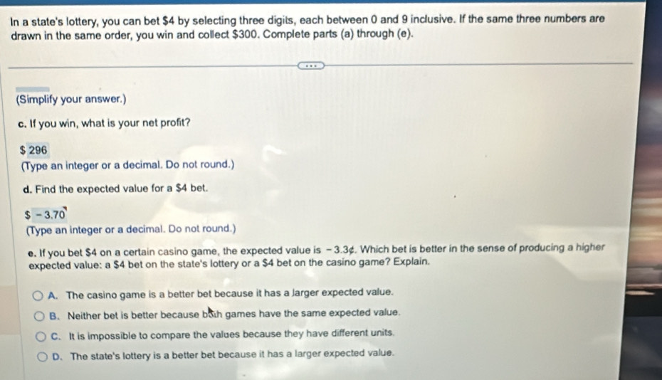 In a state's lottery, you can bet $4 by selecting three digits, each between 0 and 9 inclusive. If the same three numbers are
drawn in the same order, you win and collect $300. Complete parts (a) through (e).
(Simplify your answer.)
c. If you win, what is your net profit?
$ 296
(Type an integer or a decimal. Do not round.)
d. Find the expected value for a $4 bet.
$ -3.70
(Type an integer or a decimal. Do not round.)
e. If you bet $4 on a certain casino game, the expected value is - 3.3¢. Which bet is better in the sense of producing a higher
expected value: a $4 bet on the state's lottery or a $4 bet on the casino game? Explain.
A. The casino game is a better bet because it has a Jarger expected value.
B. Neither bet is better because buth games have the same expected value.
C. It is impossible to compare the values because they have different units.
D. The state's lottery is a better bet because it has a larger expected value.