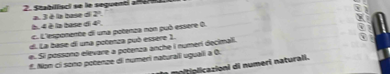 Stabillisci se le seguenti afferii 
a. 3 è la base di ∠
b. 4 è la base di 4ª. 
c. L'esponente di una potenza non può essere 0. 
d. La base di una potenza può essere 1. 
e. Si possono elevare a potenza anche i numeri decimali. 
= 
f. Non ci sono potenze di numerì naturalî uguali a 0. 
moltiplicazioni di numeri naturali.