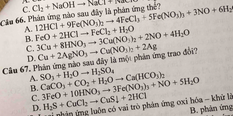 C. Cl_2+NaOHto NaCr
12HCl+9Fe(NO_3)_2to 4FeCl_3+5Fe(NO_3)_3+3NO+6H_2
Câu 66. Phản ứng nào sau đây là phản ứng thế?
A. FeO+2HClto FeCl_2+H_2O 3Cu+8HNO_3to 3Cu(NO_3)_2+2NO+4H_2O
B.
C. Cu+2AgNO_3to Cu(NO_3)_2+2Ag
D.
Câu 67. Phản ứng nào sau đây là một phản ứng trao đổi?
A. SO_3+H_2Oto H_2SO_4
B. CaCO_3+CO_2+H_2Oto Ca(HCO_3)_2
C. 3FeO+10HNO_3to 3Fe(NO_3)_3+NO+5H_2O
D. H_2S+CuCl_2to CuSdownarrow +2HCl
ni nhản ứng luôn có vai trò phản ứng oxi hóa - khử là
B. phản ứng