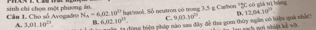 sinh chi chọn một phương án.
Câu 1. Cho số Avogadro N_A=6,02.10^(23) hạt/mol. Số neutron có trong 3,5 g Carbon _6^((14)C có giá trị bǎng
A. 3,01.10^23). B. 6,02.10^(23).
C. 9,03.10^(23).
D. 12,04.10^(23). 
in ta dùng biện pháp nào sau đây đề thu gom thủy ngân có hiệu quả nhất?
lau sach nơi nhiệt kế vỡ.